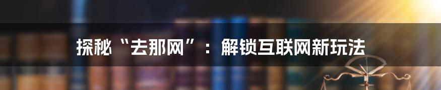 探秘“去那网”：解锁互联网新玩法