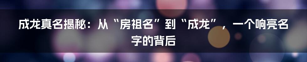 成龙真名揭秘：从“房祖名”到“成龙”，一个响亮名字的背后