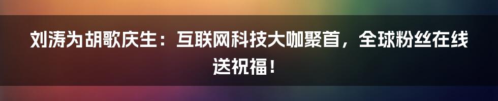 刘涛为胡歌庆生：互联网科技大咖聚首，全球粉丝在线送祝福！