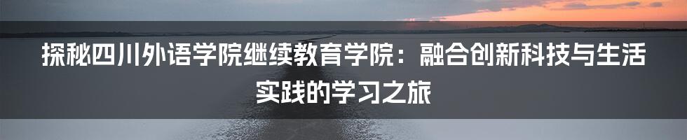 探秘四川外语学院继续教育学院：融合创新科技与生活实践的学习之旅