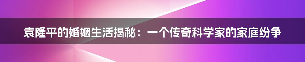 袁隆平的婚姻生活揭秘：一个传奇科学家的家庭纷争