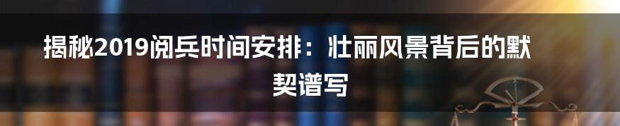 揭秘2019阅兵时间安排：壮丽风景背后的默契谱写