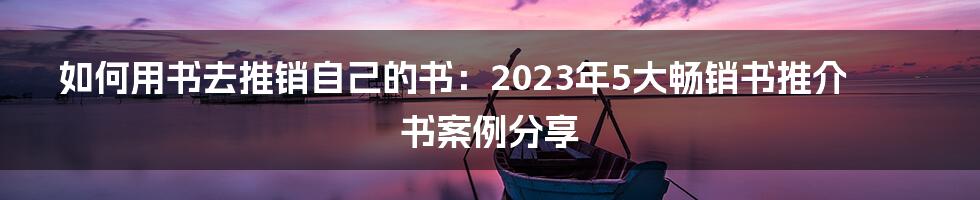 如何用书去推销自己的书：2023年5大畅销书推介书案例分享