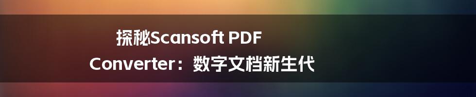 探秘Scansoft PDF Converter：数字文档新生代