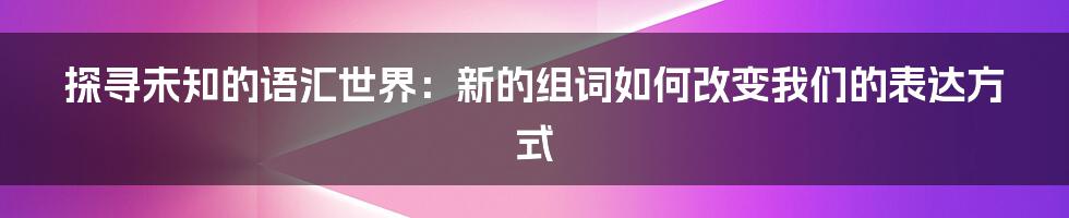 探寻未知的语汇世界：新的组词如何改变我们的表达方式