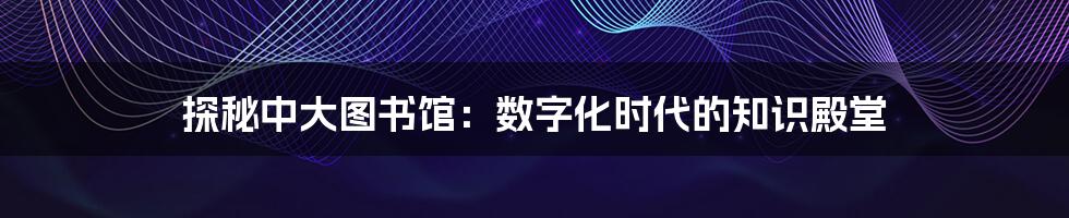 探秘中大图书馆：数字化时代的知识殿堂