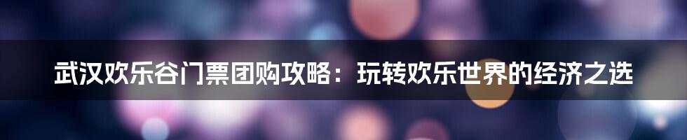 武汉欢乐谷门票团购攻略：玩转欢乐世界的经济之选