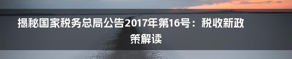 揭秘国家税务总局公告2017年第16号：税收新政策解读