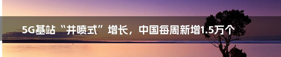 5G基站“井喷式”增长，中国每周新增1.5万个