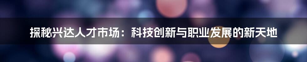 探秘兴达人才市场：科技创新与职业发展的新天地