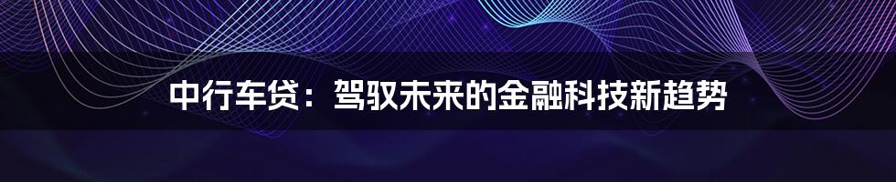 中行车贷：驾驭未来的金融科技新趋势