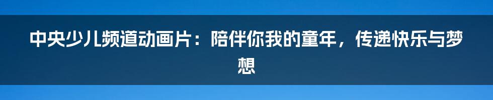 中央少儿频道动画片：陪伴你我的童年，传递快乐与梦想