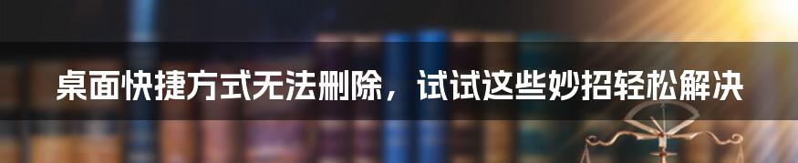 桌面快捷方式无法删除，试试这些妙招轻松解决