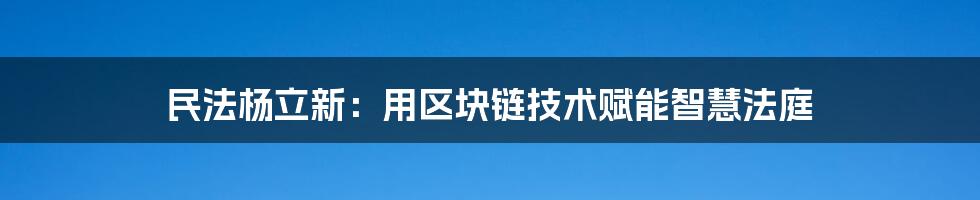 民法杨立新：用区块链技术赋能智慧法庭