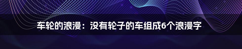 车轮的浪漫：没有轮子的车组成6个浪漫字