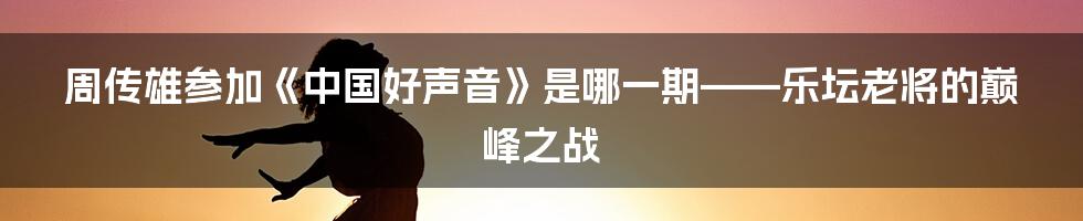 周传雄参加《中国好声音》是哪一期——乐坛老将的巅峰之战