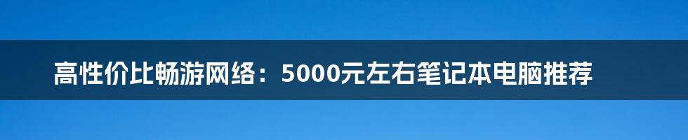 高性价比畅游网络：5000元左右笔记本电脑推荐