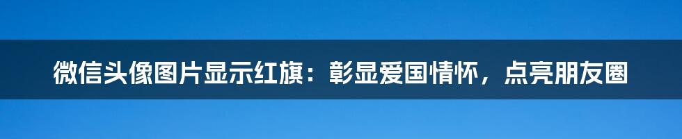 微信头像图片显示红旗：彰显爱国情怀，点亮朋友圈