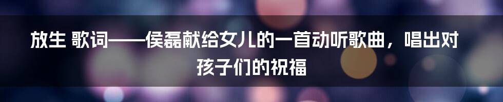 放生 歌词——侯磊献给女儿的一首动听歌曲，唱出对孩子们的祝福