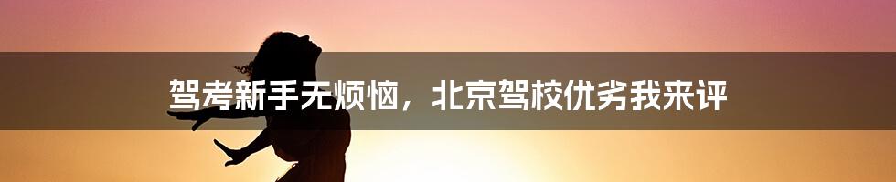 驾考新手无烦恼，北京驾校优劣我来评