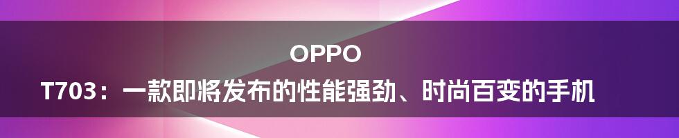 OPPO T703：一款即将发布的性能强劲、时尚百变的手机