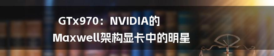 GTx970：NVIDIA的 Maxwell架构显卡中的明星