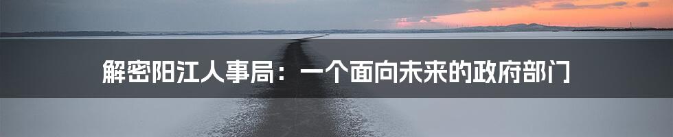 解密阳江人事局：一个面向未来的政府部门