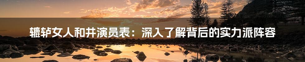 辘轳女人和井演员表：深入了解背后的实力派阵容