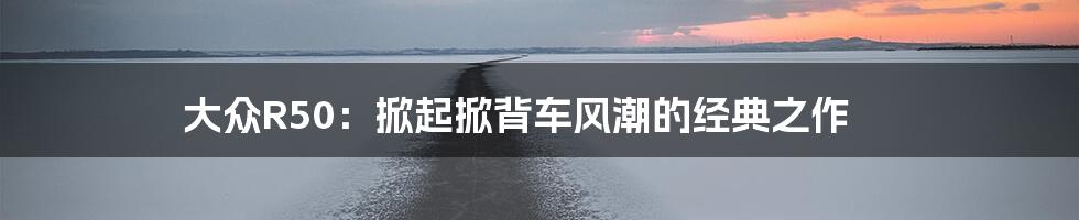 大众R50：掀起掀背车风潮的经典之作