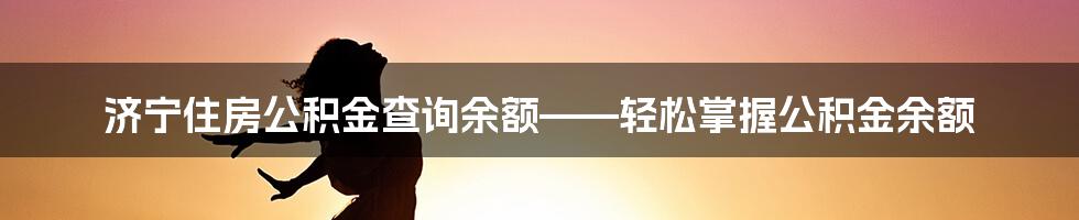 济宁住房公积金查询余额——轻松掌握公积金余额