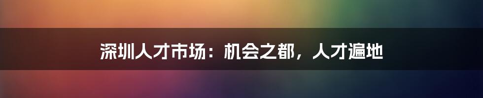 深圳人才市场：机会之都，人才遍地