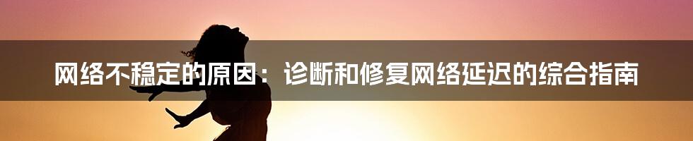 网络不稳定的原因：诊断和修复网络延迟的综合指南