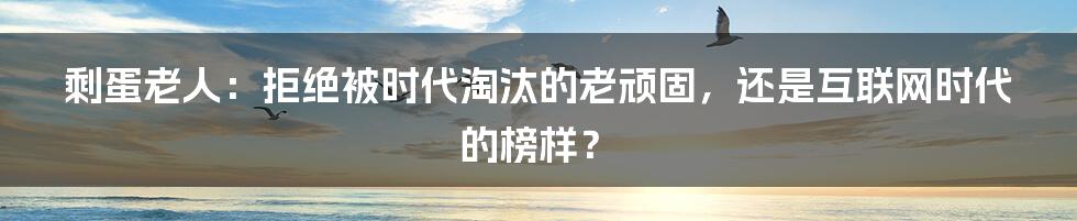 剩蛋老人：拒绝被时代淘汰的老顽固，还是互联网时代的榜样？