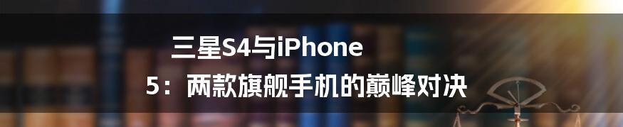 三星S4与iPhone 5：两款旗舰手机的巅峰对决