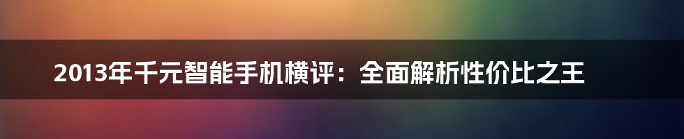 2013年千元智能手机横评：全面解析性价比之王