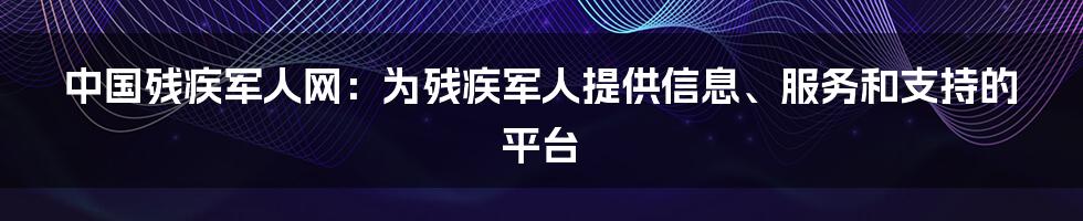 中国残疾军人网：为残疾军人提供信息、服务和支持的平台