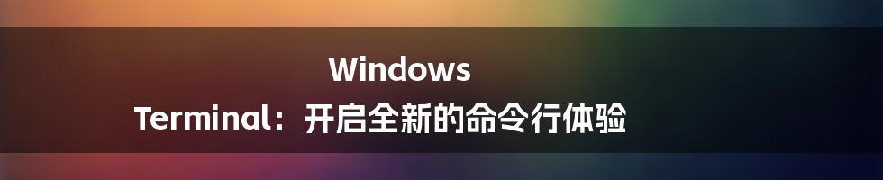 Windows Terminal：开启全新的命令行体验