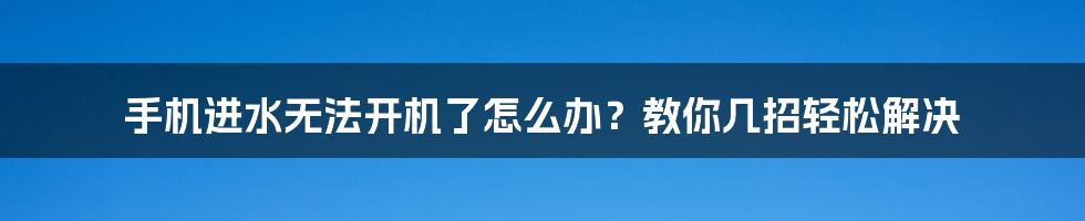 手机进水无法开机了怎么办？教你几招轻松解决