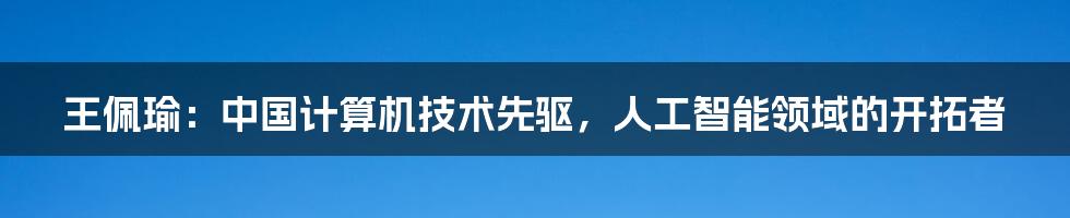 王佩瑜：中国计算机技术先驱，人工智能领域的开拓者