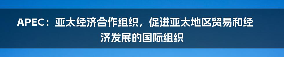 APEC：亚太经济合作组织，促进亚太地区贸易和经济发展的国际组织