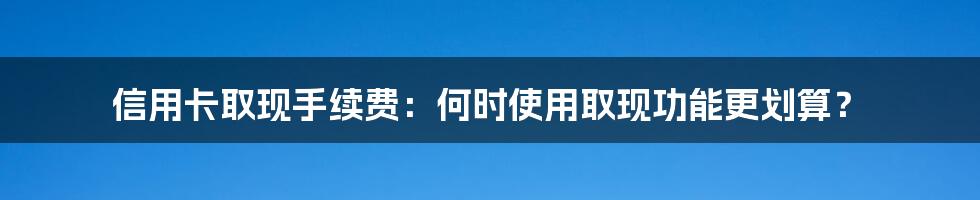 信用卡取现手续费：何时使用取现功能更划算？