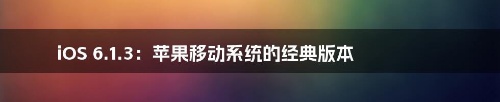 iOS 6.1.3：苹果移动系统的经典版本