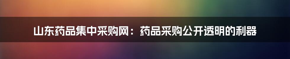 山东药品集中采购网：药品采购公开透明的利器