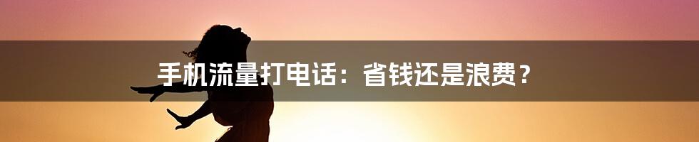 手机流量打电话：省钱还是浪费？