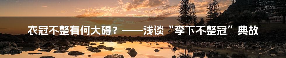 衣冠不整有何大碍？——浅谈“李下不整冠”典故