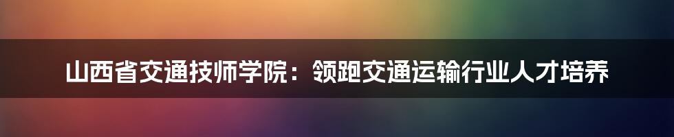 山西省交通技师学院：领跑交通运输行业人才培养