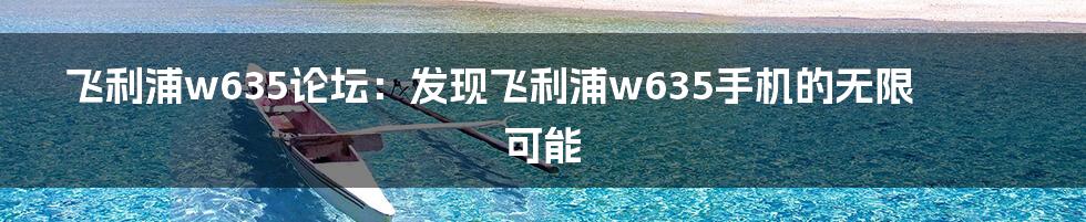 飞利浦w635论坛：发现飞利浦w635手机的无限可能