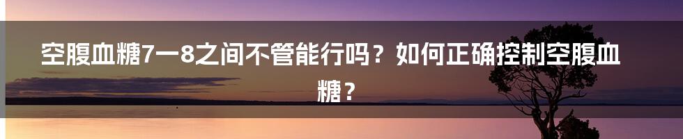 空腹血糖7一8之间不管能行吗？如何正确控制空腹血糖？