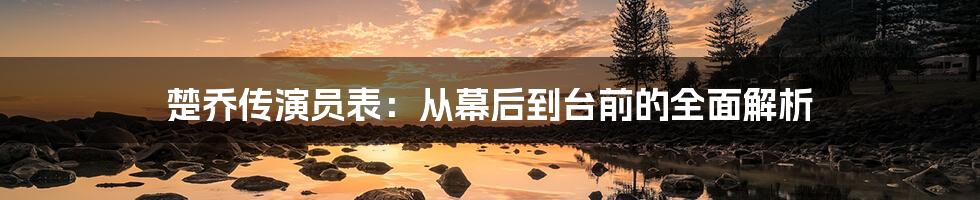 楚乔传演员表：从幕后到台前的全面解析