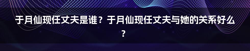 于月仙现任丈夫是谁？于月仙现任丈夫与她的关系好么？